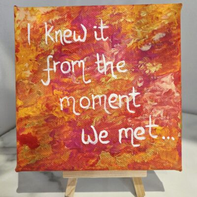 Natalie Bartrum: I knew it from the moment we met... Ever had that immediate feeling of connection with somebody you have just met, they just get you,  you want to them more. We often don't say though and the moment passes. why? What if you did tell them, what if we chose to tell people more about hoe we just enjoy their presence. Acrylic on canvas 15x15x1.5 cm £20